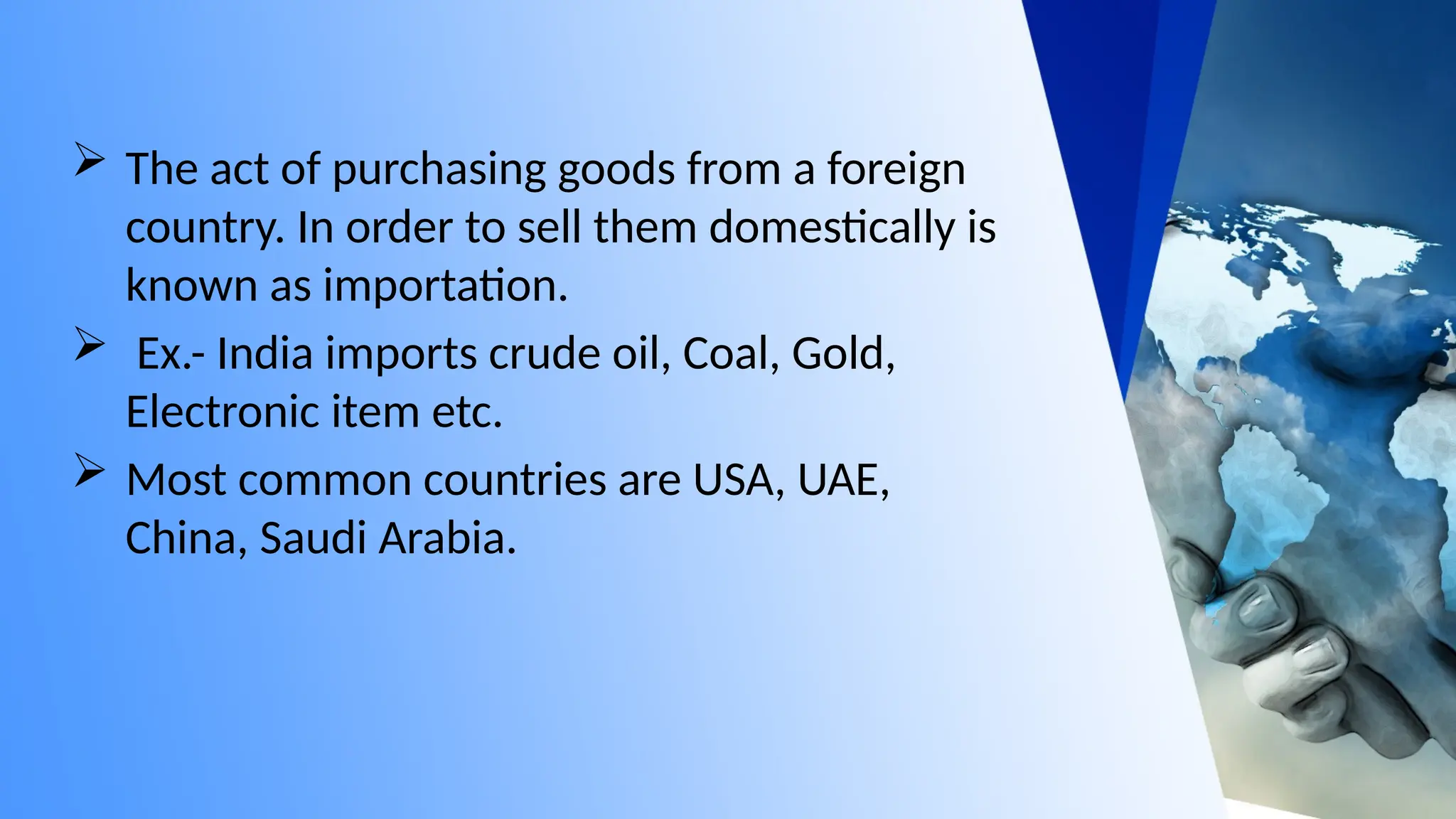  The act of purchasing goods from a foreign
country. In order to sell them domestically is
known as importation.
 Ex.- India imports crude oil, Coal, Gold,
Electronic item etc.
 Most common countries are USA, UAE,
China, Saudi Arabia.
 