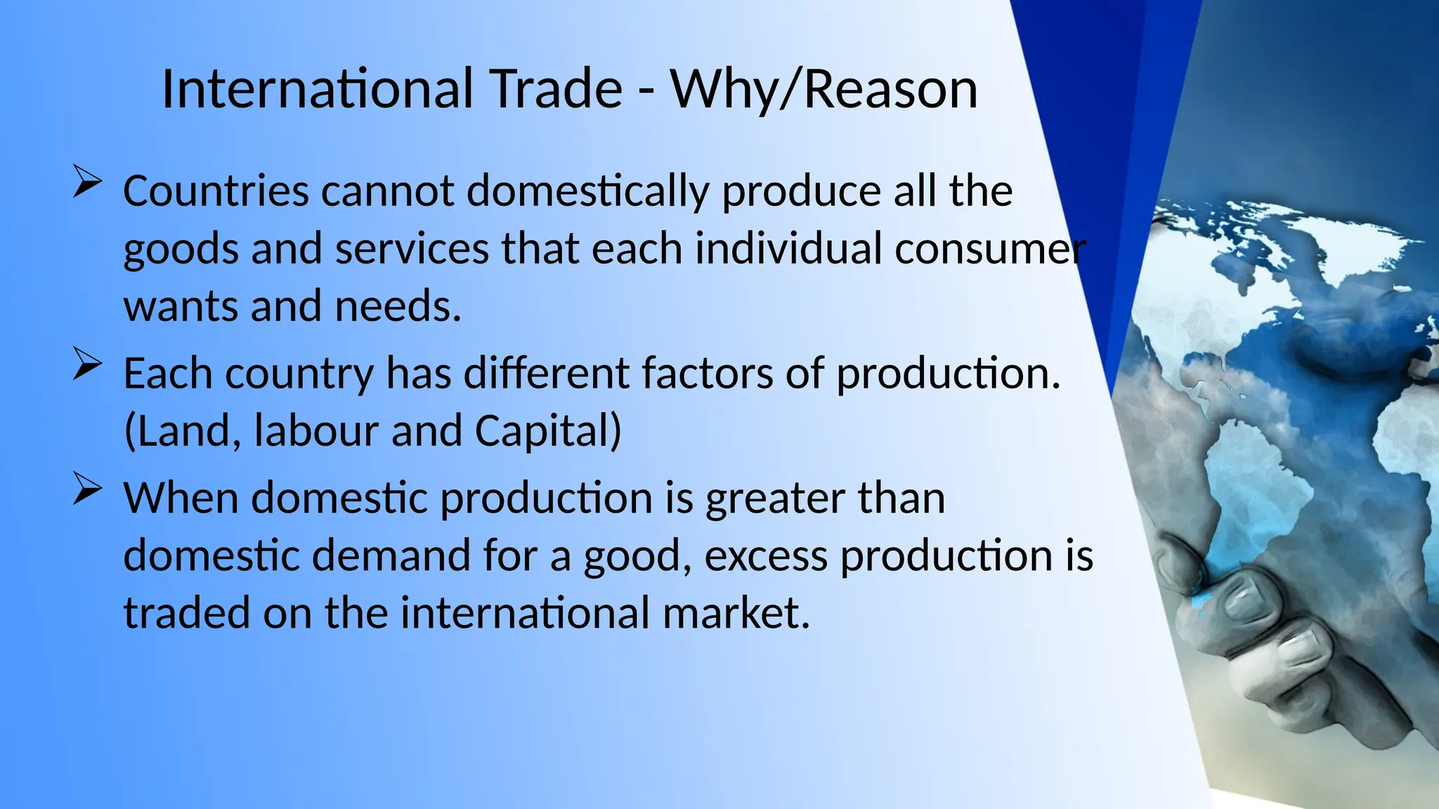 International Trade - Why/Reason
 Countries cannot domestically produce all the
goods and services that each individual consumer
wants and needs.
 Each country has different factors of production.
(Land, labour and Capital)
 When domestic production is greater than
domestic demand for a good, excess production is
traded on the international market.
 