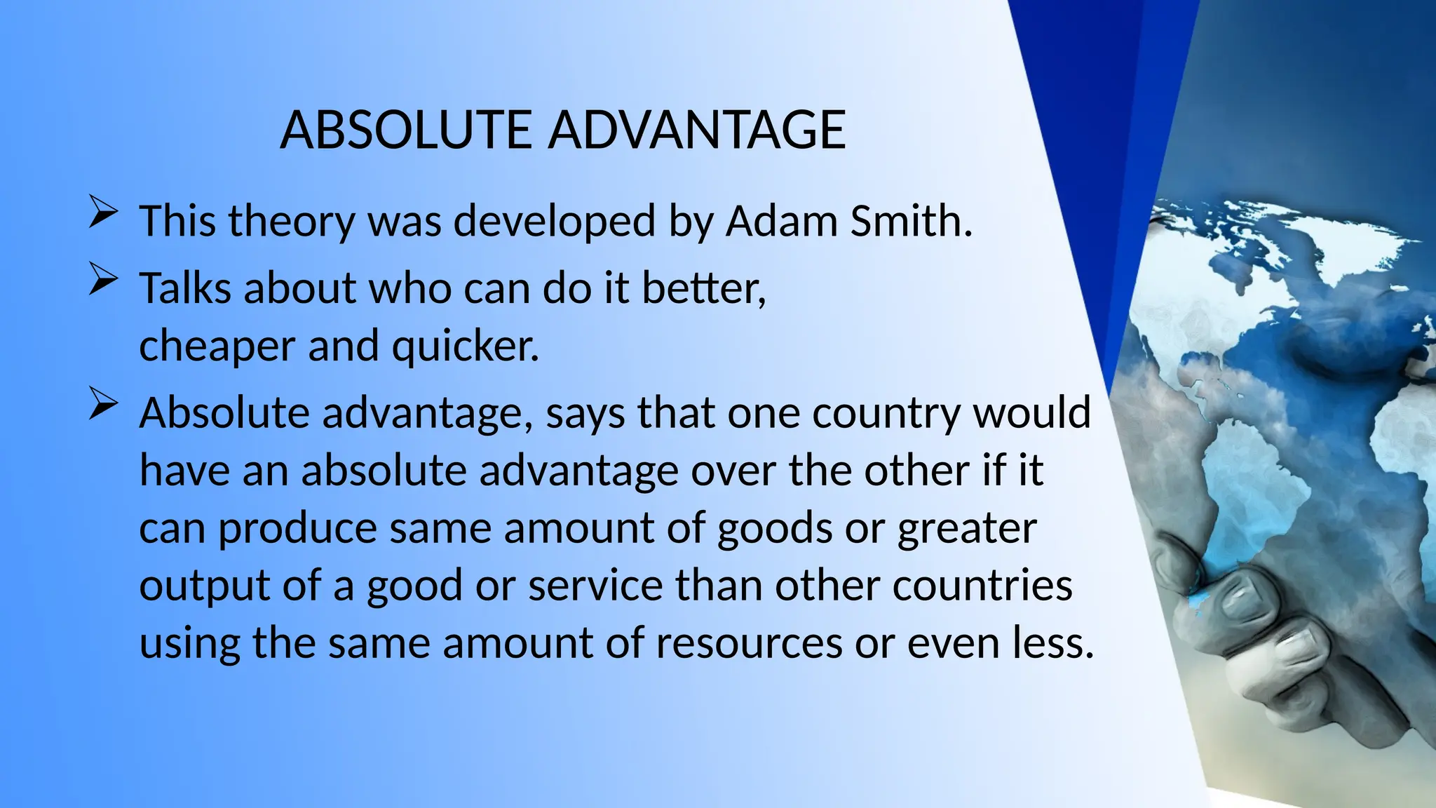 ABSOLUTE ADVANTAGE
 This theory was developed by Adam Smith.
 Talks about who can do it better,
cheaper and quicker.
 Absolute advantage, says that one country would
have an absolute advantage over the other if it
can produce same amount of goods or greater
output of a good or service than other countries
using the same amount of resources or even less.
 
