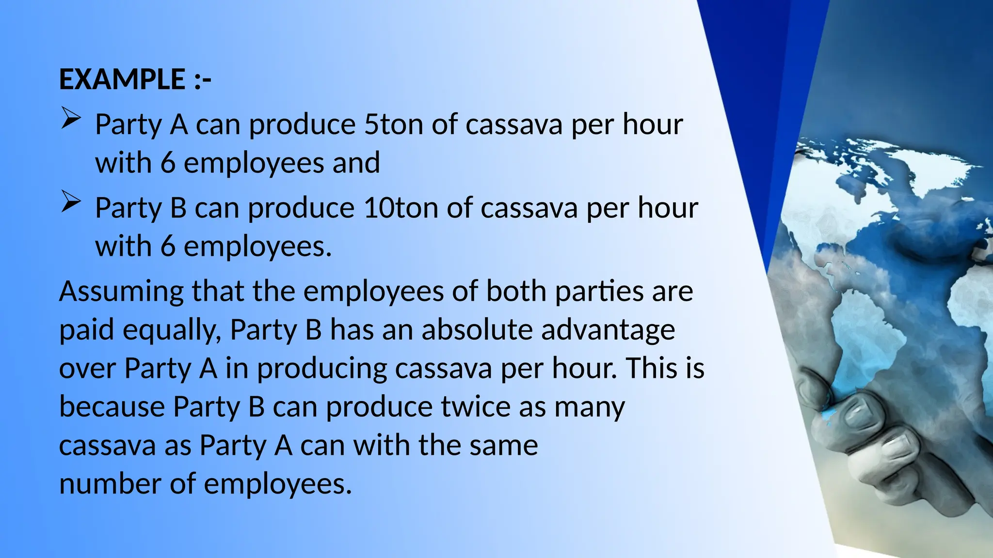 EXAMPLE :-
 Party A can produce 5ton of cassava per hour
with 6 employees and
 Party B can produce 10ton of cassava per hour
with 6 employees.
Assuming that the employees of both parties are
paid equally, Party B has an absolute advantage
over Party A in producing cassava per hour. This is
because Party B can produce twice as many
cassava as Party A can with the same
number of employees.
 