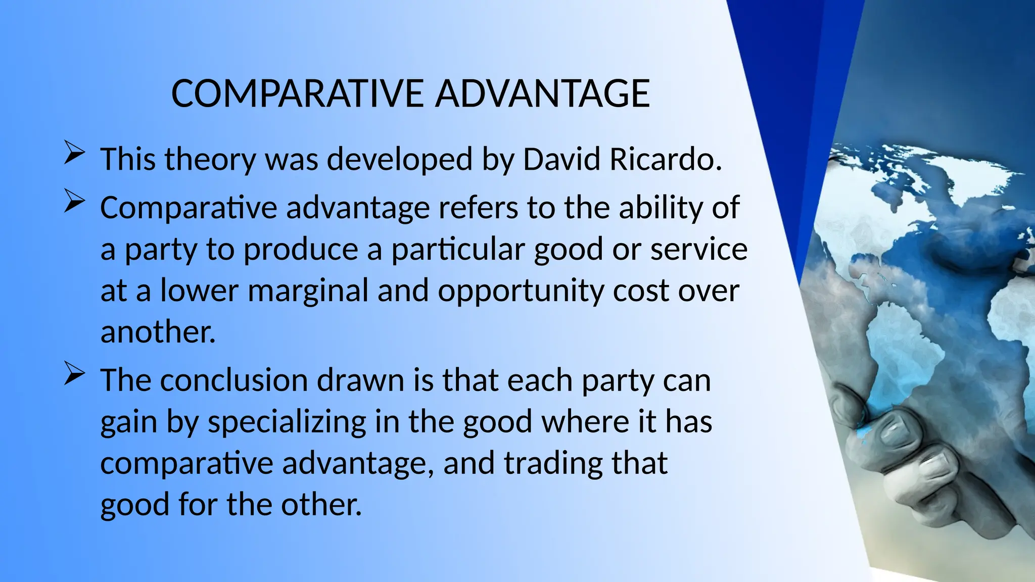 COMPARATIVE ADVANTAGE
 This theory was developed by David Ricardo.
 Comparative advantage refers to the ability of
a party to produce a particular good or service
at a lower marginal and opportunity cost over
another.
 The conclusion drawn is that each party can
gain by specializing in the good where it has
comparative advantage, and trading that
good for the other.
 