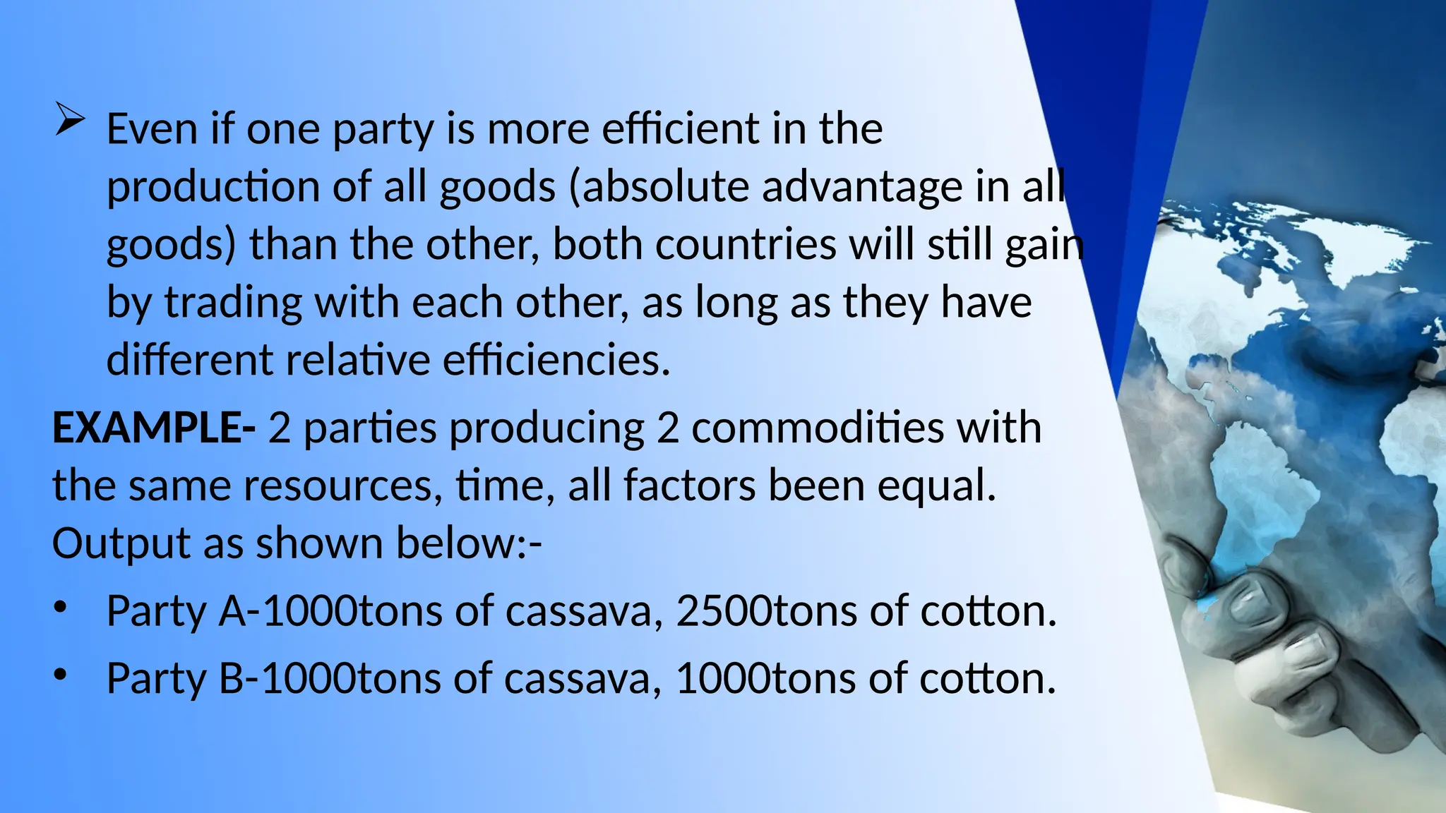  Even if one party is more efficient in the
production of all goods (absolute advantage in all
goods) than the other, both countries will still gain
by trading with each other, as long as they have
different relative efficiencies.
EXAMPLE- 2 parties producing 2 commodities with
the same resources, time, all factors been equal.
Output as shown below:-
• Party A-1000tons of cassava, 2500tons of cotton.
• Party B-1000tons of cassava, 1000tons of cotton.
 