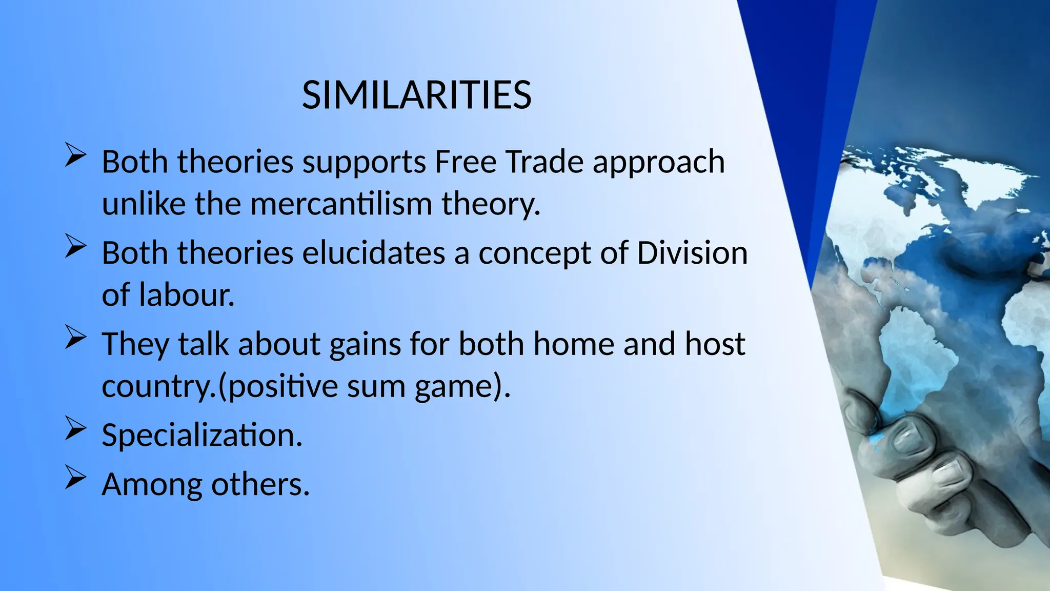 SIMILARITIES
 Both theories supports Free Trade approach
unlike the mercantilism theory.
 Both theories elucidates a concept of Division
of labour.
 They talk about gains for both home and host
country.(positive sum game).
 Specialization.
 Among others.
 