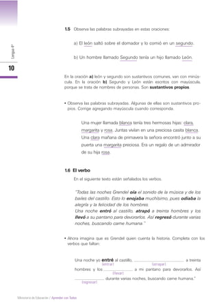 Lengua4º
10
Ministerio de Educación / Aprender con Todos
Una noche yo entré al castillo, a treinta
hombres y los a mi pantano para devorarlos. Así
durante varias noches, buscando carne humana.”
Una mujer llamada blanca tenía tres hermosas hijas: clara,
margarita y rosa. Juntas vivían en una preciosa casita blanca.
Una clara mañana de primavera la señora encontró junto a su
puerta una margarita preciosa. Era un regalo de un admirador
de su hija rosa.
1.5 Observa las palabras subrayadas en estas oraciones:
a) El león saltó sobre el domador y lo comió en un segundo.
b) Un hombre llamado Segundo tenía un hijo llamado León.
En la oración a) león y segundo son sustantivos comunes, van con minús-
cula. En la oración b) Segundo y León están escritos con mayúscula,
porque se trata de nombres de personas. Son sustantivos propios.
• Observa las palabras subrayadas. Algunas de ellas son sustantivos pro-
pios. Corrige agregando mayúscula cuando corresponda.
1.6 El verbo
En el siguiente texto están señalados los verbos.
“Todas las noches Grendel oía el sonido de la música y de los
bailes del castillo. Esto lo enojaba muchísimo, pues odiaba la
alegría y la felicidad de los hombres.
Una noche entró al castillo, atrapó a treinta hombres y los
llevó a su pantano para devorarlos. Así regresó durante varias
noches, buscando carne humana.”
• Ahora imagina que es Grendel quien cuenta la historia. Completa con los
verbos que faltan:
(entrar) (atrapar)
(llevar)
(regresar)
 