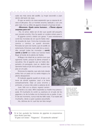 Lengua4º
15
Aprender con Todos / Ministerio de Educación
cada vez más cerca del castillo. La mujer escondió a Juan
dentro del tazón de sopa.
El ogro se sentó a la mesa esperando que su esposa le sir-
viera el almuerzo. Era un hombre enorme, barbudo y con una
gran nariz. Con su olfato de gigante empezó a husmear el aire…
–Mmmmm. Huelo carne humana… ¿Tienes alguna
sorpresa para mí?
–No, mi amor, debe ser el olor que quedó del pequeño
que cenaste anoche. Hoy he asado un cordero entero para ti.
El gigante comió y bebió con ganas. Y para entretenerse
contó las monedas de oro que le había roba-
do al padre de Juan. Como las monedas eran
cientos y cientos, se quedó dormido.
Roncaba tan pero tan fuerte, que el castillo se
estremecía. Entonces Juan salió de su escon-
dite, recogió todas las monedas y corrió,
corrió y corrió con todas sus fuerzas hasta
llegar al borde de la planta de frijoles.
Al llegar a la mitad de su camino tuvo que
agarrarse fuerte, porque la planta empezó a
sacudirse. Era el gigante que se había des-
pertado y lo perseguía. Juan se deslizó rápi-
damente hasta el pie de la planta y puso sus
pies en el suelo.
Entonces la viejecita, que veía todo desde
arriba, hizo un pase con su varita mágica y la
planta desapareció.
El malvado gigante quedó en el aire, y sin
tener de dónde sujetarse, cayó a la tierra
estrepitosamente. Dejó un pozo enorme y
profundo, y nunca más volvió a saberse de él.
Juan, feliz con su dinero, regresó cantan-
do y riendo a su casa. Allí lo esperaba su madre muy preocu-
pada. El muchacho le contó su aventura en el país de los
gigantes y le dio la bolsa con la herencia de su padre. A par-
tir de ese momento, nunca más les faltó nada. Y la madre del
muchacho, decía a quien quisiera escucharla:
¡Ay, dichosa de mí, qué hijo tan listo tengo!
Ilustración de Newell,
Peter. Favorite Fairy
Tales: The Childhood
Choice of Representative
Men and Women. New
York: Harper & Brothers,
1907.
Si te han gustado las historias de gigantes te proponemos
otros títulos para leer:
“El gato con botas”, “Pulgarcito”, “El sastrecillo valiente”.
 