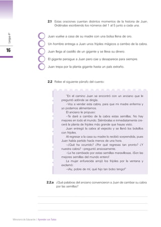 Lengua4º
16
Ministerio de Educación / Aprender con Todos
2.1 Estas oraciones cuentan distintos momentos de la historia de Juan.
Ordénalas escribiendo los números del 1 al 5 junto a cada una.
Juan vuelve a casa de su madre con una bolsa llena de oro.
Un hombre entrega a Juan unos frijoles mágicos a cambio de la cabra.
Juan llega al castillo de un gigante y se lleva su dinero.
El gigante persigue a Juan pero cae y desaparece para siempre.
Juan trepa por la planta gigante hasta un país extraño.
2.2.a ¿Qué palabras del anciano convencieron a Juan de cambiar su cabra
por las semillas?
2.2 Relee el siguiente párrafo del cuento:
“En el camino Juan se encontró con un anciano que le
preguntó adónde se dirigía.
–Voy a vender esta cabra, para que mi madre enferma y
yo podamos alimentarnos.
El anciano le propuso:
–Te daré a cambio de la cabra estas semillas. No hay
mejores en todo el mundo. Siémbralas e inmediatamente cre-
cerá la planta de frijoles más grande que hayas visto.
Juan entregó la cabra al viejecito y se llenó los bolsillos
con frijoles.
Al regresar a la casa su madre lo recibió sorprendida, pues
Juan había partido hacía menos de una hora.
–¿Qué ha ocurrido? ¿Por qué regresas tan pronto? ¿Y
nuestra cabra? –preguntó ansiosamente.
–La he cambiado por estas semillas maravillosas. ¡Son las
mejores semillas del mundo entero!
La mujer enfurecida arrojó los frijoles por la ventana y
exclamó:
–¡Ay, pobre de mí, qué hijo tan bobo tengo!”
 