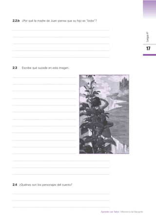 Lengua4º
17
Aprender con Todos / Ministerio de Educación
2.2.b ¿Por qué la madre de Juan piensa que su hijo es “bobo”?
2.3 Escribe qué sucede en esta imagen.
2.4 ¿Quiénes son los personajes del cuento?
 