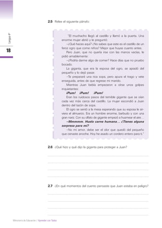 Lengua4º
18
Ministerio de Educación / Aprender con Todos
2.5 Relee el siguiente párrafo:
“El muchacho llegó al castillo y llamó a la puerta. Una
enorme mujer abrió y le preguntó:
–¿Qué haces aquí? ¿No sabes que este es el castillo de un
feroz ogro que come niños? Mejor que huyas cuanto antes.
Pero Juan, que no quería irse con las manos vacías, le
pidió amablemente:
–¿Podría darme algo de comer? Hace días que no pruebo
bocado.
La giganta, que era la esposa del ogro, se apiadó del
pequeño y lo dejó pasar.
–Te prepararé una rica sopa, pero apura el trago y vete
enseguida, antes de que regrese mi marido.
Mientras Juan bebía empezaron a oírse unos golpes
inquietantes:
¡Pum! ¡Pum! ¡Pum!
Eran los ruidosos pasos del temible gigante que se oían
cada vez más cerca del castillo. La mujer escondió a Juan
dentro del tazón de sopa.
El ogro se sentó a la mesa esperando que su esposa le sir-
viera el almuerzo. Era un hombre enorme, barbudo y con una
gran nariz. Con su olfato de gigante empezó a husmear el aire…
–Mmmmm. Huelo carne humana… ¿Tienes alguna
sorpresa para mí?
–No mi amor, debe ser el olor que quedó del pequeño
que cenaste anoche. Hoy he asado un cordero entero para ti.”
2.6 ¿Qué hizo y qué dijo la giganta para proteger a Juan?
2.7 ¿En qué momentos del cuento pensaste que Juan estaba en peligro?
 