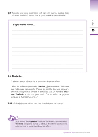 Lengua4º
19
Aprender con Todos / Ministerio de Educación
2.8 Redacta una breve descripción del ogro del cuento, puedes decir
cómo es su cuerpo, su voz, qué le gusta, dónde y con quién vive.
2.9 El adjetivo
El adjetivo agrega información al sustantivo al que se refiere.
El ogro de este cuento…
“Eran los ruidosos pasos del temible gigante que se oían cada
vez más cerca del castillo. El ogro se sentó a la mesa esperan-
do que su esposa le sirviera el almuerzo. Era un hombre enor-
me, barbudo y con una gran nariz. Con su olfato de gigante
empezó a husmear el aire…”
2.9.1 ¿Qué adjetivos se utilizan para describir al gigante del cuento?
Los adjetivos tienen género (están en femenino o en masculino)
y número (singular o plural). El adjetivo debe tener igual género
y número que el sustantivo al que se refiere.
 
