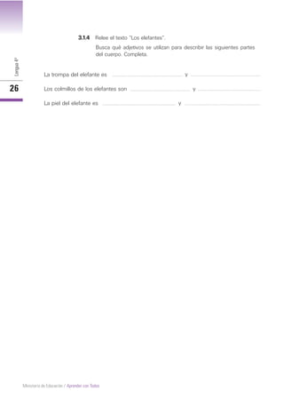 Lengua4º
26
Ministerio de Educación / Aprender con Todos
3.1.4 Relee el texto “Los elefantes”.
Busca qué adjetivos se utilizan para describir las siguientes partes
del cuerpo. Completa.
La trompa del elefante es
Los colmillos de los elefantes son
La piel del elefante es
y
y
y
 