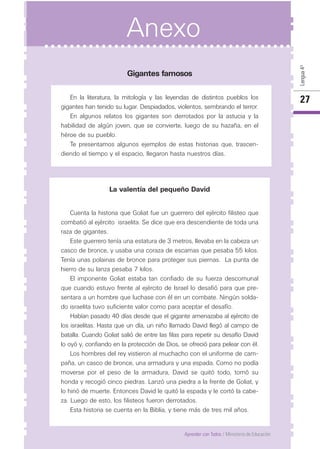 27
Aprender con Todos / Ministerio de Educación
Gigantes famosos
En la literatura, la mitología y las leyendas de distintos pueblos los
gigantes han tenido su lugar. Despiadados, violentos, sembrando el terror.
En algunos relatos los gigantes son derrotados por la astucia y la
habilidad de algún joven, que se convierte, luego de su hazaña, en el
héroe de su pueblo.
Te presentamos algunos ejemplos de estas historias que, trascen-
diendo el tiempo y el espacio, llegaron hasta nuestros días.
La valentía del pequeño David
Cuenta la historia que Goliat fue un guerrero del ejército filisteo que
combatió al ejército israelita. Se dice que era descendiente de toda una
raza de gigantes.
Este guerrero tenía una estatura de 3 metros, llevaba en la cabeza un
casco de bronce, y usaba una coraza de escamas que pesaba 55 kilos.
Tenía unas polainas de bronce para proteger sus piernas. La punta de
hierro de su lanza pesaba 7 kilos.
El imponente Goliat estaba tan confiado de su fuerza descomunal
que cuando estuvo frente al ejército de Israel lo desafió para que pre-
sentara a un hombre que luchase con él en un combate. Ningún solda-
do israelita tuvo suficiente valor como para aceptar el desafío.
Habían pasado 40 días desde que el gigante amenazaba al ejército de
los israelitas. Hasta que un día, un niño llamado David llegó al campo de
batalla. Cuando Goliat salió de entre las filas para repetir su desafío David
lo oyó y, confiando en la protección de Dios, se ofreció para pelear con él.
Los hombres del rey vistieron al muchacho con el uniforme de cam-
paña, un casco de bronce, una armadura y una espada. Como no podía
moverse por el peso de la armadura, David se quitó todo, tomó su
honda y recogió cinco piedras. Lanzó una piedra a la frente de Goliat, y
lo hirió de muerte. Entonces David le quitó la espada y le cortó la cabe-
za. Luego de esto, los filisteos fueron derrotados.
Esta historia se cuenta en la Biblia, y tiene más de tres mil años.
Anexo
Lengua4º
 