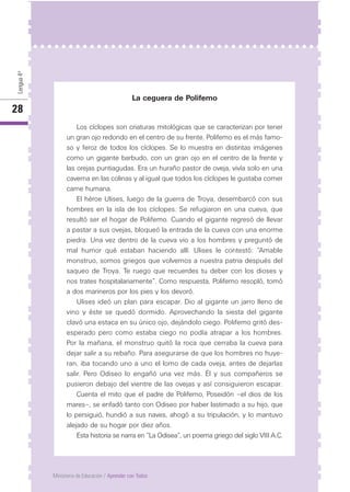 Lengua4º
28
Ministerio de Educación / Aprender con Todos
La ceguera de Polifemo
Los cíclopes son criaturas mitológicas que se caracterizan por tener
un gran ojo redondo en el centro de su frente. Polifemo es el más famo-
so y feroz de todos los cíclopes. Se lo muestra en distintas imágenes
como un gigante barbudo, con un gran ojo en el centro de la frente y
las orejas puntiagudas. Era un huraño pastor de oveja, vivía solo en una
caverna en las colinas y al igual que todos los cíclopes le gustaba comer
carne humana.
El héroe Ulises, luego de la guerra de Troya, desembarcó con sus
hombres en la isla de los cíclopes. Se refugiaron en una cueva, que
resultó ser el hogar de Polifemo. Cuando el gigante regresó de llevar
a pastar a sus ovejas, bloqueó la entrada de la cueva con una enorme
piedra. Una vez dentro de la cueva vio a los hombres y preguntó de
mal humor qué estaban haciendo allí. Ulises le contestó: “Amable
monstruo, somos griegos que volvemos a nuestra patria después del
saqueo de Troya. Te ruego que recuerdes tu deber con los dioses y
nos trates hospitalariamente”. Como respuesta, Polifemo resopló, tomó
a dos marineros por los pies y los devoró.
Ulises ideó un plan para escapar. Dio al gigante un jarro lleno de
vino y éste se quedó dormido. Aprovechando la siesta del gigante
clavó una estaca en su único ojo, dejándolo ciego. Polifemo gritó des-
esperado pero como estaba ciego no podía atrapar a los hombres.
Por la mañana, el monstruo quitó la roca que cerraba la cueva para
dejar salir a su rebaño. Para asegurarse de que los hombres no huye-
ran, iba tocando uno a uno el lomo de cada oveja, antes de dejarlas
salir. Pero Odiseo lo engañó una vez más. Él y sus compañeros se
pusieron debajo del vientre de las ovejas y así consiguieron escapar.
Cuenta el mito que el padre de Polifemo, Poseidón –el dios de los
mares–, se enfadó tanto con Odiseo por haber lastimado a su hijo, que
lo persiguió, hundió a sus naves, ahogó a su tripulación, y lo mantuvo
alejado de su hogar por diez años.
Esta historia se narra en “La Odisea”, un poema griego del siglo VIII A.C.
 