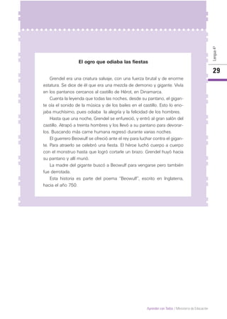 Lengua4º
29
Aprender con Todos / Ministerio de Educación
El ogro que odiaba las fiestas
Grendel era una criatura salvaje, con una fuerza brutal y de enorme
estatura. Se dice de él que era una mezcla de demonio y gigante. Vivía
en los pantanos cercanos al castillo de Hérot, en Dinamarca.
Cuenta la leyenda que todas las noches, desde su pantano, el gigan-
te oía el sonido de la música y de los bailes en el castillo. Esto lo eno-
jaba muchísimo, pues odiaba la alegría y la felicidad de los hombres.
Hasta que una noche, Grendel se enfureció, y entró al gran salón del
castillo. Atrapó a treinta hombres y los llevó a su pantano para devorar-
los. Buscando más carne humana regresó durante varias noches.
El guerrero Beowulf se ofreció ante el rey para luchar contra el gigan-
te. Para atraerlo se celebró una fiesta. El héroe luchó cuerpo a cuerpo
con el monstruo hasta que logró cortarle un brazo. Grendel huyó hacia
su pantano y allí murió.
La madre del gigante buscó a Beowulf para vengarse pero también
fue derrotada.
Esta historia es parte del poema “Beowulf”, escrito en Inglaterra,
hacia el año 750.
 