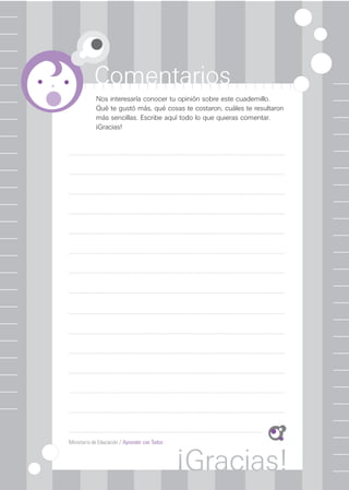 Ministerio de Educación / Aprender con Todos
Comentarios
¡Gracias!
Nos interesaría conocer tu opinión sobre este cuadernillo.
Qué te gustó más, qué cosas te costaron, cuáles te resultaron
más sencillas. Escribe aquí todo lo que quieras comentar.
¡Gracias!
 