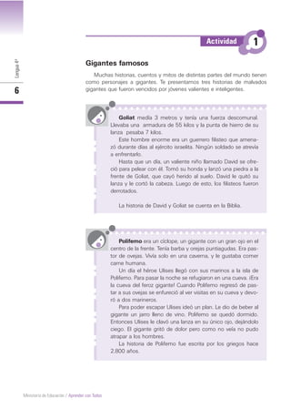 Lengua4º
6
Ministerio de Educación / Aprender con Todos
Gigantes famosos
Muchas historias, cuentos y mitos de distintas partes del mundo tienen
como personajes a gigantes. Te presentamos tres historias de malvados
gigantes que fueron vencidos por jóvenes valientes e inteligentes.
Goliat medía 3 metros y tenía una fuerza descomunal.
Llevaba una armadura de 55 kilos y la punta de hierro de su
lanza pesaba 7 kilos.
Este hombre enorme era un guerrero filisteo que amena-
zó durante días al ejército israelita. Ningún soldado se atrevía
a enfrentarlo.
Hasta que un día, un valiente niño llamado David se ofre-
ció para pelear con él. Tomó su honda y lanzó una piedra a la
frente de Goliat, que cayó herido al suelo. David le quitó su
lanza y le cortó la cabeza. Luego de esto, los filisteos fueron
derrotados.
La historia de David y Goliat se cuenta en la Biblia.
Polifemo era un cíclope, un gigante con un gran ojo en el
centro de la frente. Tenía barba y orejas puntiagudas. Era pas-
tor de ovejas. Vivía solo en una caverna, y le gustaba comer
carne humana.
Un día el héroe Ulises llegó con sus marinos a la isla de
Polifemo. Para pasar la noche se refugiaron en una cueva. ¡Era
la cueva del feroz gigante! Cuando Polifemo regresó de pas-
tar a sus ovejas se enfureció al ver visitas en su cueva y devo-
ró a dos marineros.
Para poder escapar Ulises ideó un plan. Le dio de beber al
gigante un jarro lleno de vino. Polifemo se quedó dormido.
Entonces Ulises le clavó una lanza en su único ojo, dejándolo
ciego. El gigante gritó de dolor pero como no veía no pudo
atrapar a los hombres.
La historia de Polifemo fue escrita por los griegos hace
2.800 años.
1Actividad
 