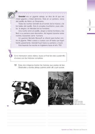 Lengua4º
7
Grendel era un gigante salvaje, se dice de él que era
mitad gigante y mitad demonio. Vivía en un pantano, cerca
del castillo de Hérot, en Dinamarca.
Todas las noches Grendel oía el sonido de la música y de
los bailes del castillo. Esto lo enojaba muchísimo, pues odia-
ba la alegría y la felicidad de los hombres.
Una noche entró al castillo, atrapó a treinta hombres y los
llevó a su pantano para devorarlos. Así regresó durante varias
noches, buscando carne humana.
Un guerrero llamado Beowulf se ofreció para luchar con-
tra el gigante. Peleó cuerpo a cuerpo con él hasta que logró
herirlo gravemente. Grendel huyó hacia su pantano y murió.
Esta leyenda fue escrita en Inglaterra hacia el año 750.
Si te interesaron estos relatos, busca al final de este cuadernillo
el anexo con las historias completas.
1.1 Estas dos imágenes ilustran las historias que acabas de leer.
Obsérvalas y escribe debajo quiénes están allí y qué sucede.
Imagen:
Osmar Schindler,
David und Goliat.
Wikimedia Commons.
Aprender con Todos / Ministerio de Educación
 