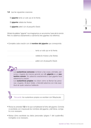 Lengua4º
9
Aprender con Todos / Ministerio de Educación
1.4 Lee las siguientes oraciones
El gigante tenía un solo ojo en la frente.
El gigante odiaba las fiestas.
El gigante peleó con el pequeño David.
Al decir la palabra “gigante” nos imaginamos un ser enorme, fuera de lo común.
Pero no sabemos exactamente a cuál de los tres gigantes nos referimos.
• Completa cada oración con el nombre del gigante que corresponda:
tenía un solo ojo en la frente.
odiaba la música y las fiestas.
peleó con el pequeño David.
Los sustantivos comunes nombran a las cosas, animales, per-
sonas o lugares de manera general, por ello gigante es un sus-
tantivo común. No sabemos exactamente a qué gigante hace
referencia la oración.
Los sustantivos propios nos dicen cómo se llaman las perso-
nas o lugares. Al decir Goliat, o Grendel sabemos con más exac-
titud de quién estamos hablando.
Recuerda: los sustantivos propios se escriben con Mayúscula.
• Revisa la actividad 1.2 en la que completaste la ficha del gigante. Controla
si escribiste con mayúscula los nombres del gigante y del héroe, corríge-
lo si es necesario.
• Revisa cómo escribiste tus datos personales (página 1 del cuadernillo).
Corrígelos si es necesario.
 