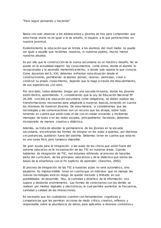 “Para seguir pensando y haciendo”
Basta con solo observar a los adolescentes y jóvenes de hoy para comprender que
esta franja etaria no es igual a la de antaño, ni siquiera a la que pertenecimos en
nuestra juventud.
Evidentemente la educación que se brinda a los alumnos del nivel medio no puede
ser igual a aquella que recibimos nosotros, ni nuestros padres, mucho menos
nuestros abuelos.
Es por ello que la construcción de la nueva secundaria es un histórico desafío. No se
puede en la actualidad impartir los conocimientos como antes, donde el alumno lo
recepcionaba y lo aprendía memorísticamente, o donde solo repetía lo que conocía.
Como docentes del S. XXI, debemos enfrentar esta situación desde el
constructivismo, permitiendo al alumno pensar, razonar, participar, crear o
construir su propio conocimiento, dejando que lo haga a través del descubrimiento,
de sus experiencias con este.
Por otro lado, todos debemos bregar por una escuela inclusiva, donde los jóvenes
estén dentro, aprendiendo. Y, considerando que la Ley de Educación Nacional N°
26.206 concibe a la educación secundaria como obligatoria, se deben realizar las
transformaciones necesarias para adaptarla a nuestras épocas, teniendo en cuenta
los intereses de nuestros jóvenes. De esta manera, si consideramos que las
tecnologías y las comunicaciones son un recurso que los atrapa, sobre todo
teniendo en cuenta que están todo el día con el celular enviando y recibiendo
mensajes de texto o en las redes sociales, principalmente facebook, debemos
incorporarlo de manera creativa y didáctica.
Además, se trata de abordar la permanencia de los jóvenes en la escuela
secundaria, encontrando las formas de integrar en las aulas a quienes, por distintas
circunstancias, quedaron fuera del sistema. Debemos tener en cuenta que esta no
es una tarea fácil, pero tampoco imposible.
De gran ayuda para la integración a las aulas de los chicos que están fuera del
sistema educativo es la incorporación de las TIC en nuestras áreas. Cuando
hablamos de integración de TIC, nos estamos refiriendo al proceso de hacerlas
parte del currículum, de los principios educativos y de la didáctica que sienta las
bases de la enseñanza con el fin explícito de aprender. (Sanchez, 2002)
El proceso de integración de las TIC a nuestras aulas no será automático, sino
paulatino. Es imprescindible tener en cuenta que un individuo que no maneje las
nuevas tecnologías está en riesgo de quedar excluido y limitado en sus
posibilidades de desarrollo. Hoy, la cantidad y dinámica de la información nos
supera y desborda enormemente. Las formas de conectarnos con los demás se
realizan por medios digitales y electrónicos, lo cual permite aumentar la frecuencia,
cantidad y calidad de las interacciones.
Es necesario que los ciudadanos cuenten con herramientas cognitivas y
competencias que les permitan accionar de modo crítico, creativo, reflexivo y
responsable sobre la abundancia de datos, para aplicarlos a diversos contextos y
 