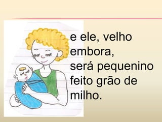 e ele, velho
embora,
será pequenino
feito grão de
milho.
 