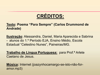 CRÉDITOS:
Texto: Poema “Para Sempre” (Carlos Drummond de
Andrade)

Ilustração: Alessandra, Daniel, Maria Aparecida e Sabrina
- alunos do 1.º Período EJA, Ensino Médio, Escola
Estadual “Celestino Nunes”, Paineiras/MG.

Trabalho de Língua Portuguesa: para Prof.ª Arlete
Caetano de Jesus.

Música: Internet (joazynhocamargo-se-isto-não-for-
amor.mp3)
 