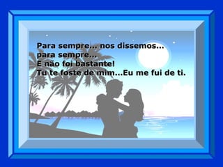Para sempre... nos dissemos...  para sempre... E não foi bastante! Tu te foste de mim...Eu me fui de ti. 