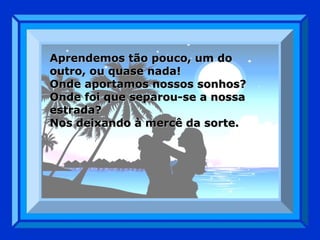 Aprendemos tão pouco, um do outro, ou quase nada! Onde aportamos nossos sonhos? Onde foi que separou-se a nossa estrada? Nos deixando à mercê da sorte. 