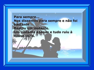 Para sempre... Nos dissemos para sempre e não foi bastante... Bastou um instante. Um instante apenas e tudo ruiu à nossa volta. 