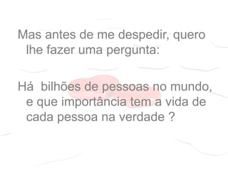 Mas antes de me despedir, quero
lhe fazer uma pergunta:
Há bilhões de pessoas no mundo,
e que importância tem a vida de
cada pessoa na verdade ?
 