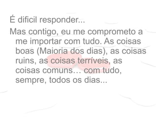 É dificil responder...
Mas contigo, eu me comprometo a
me importar com tudo. As coisas
boas (Maioria dos dias), as coisas
ruins, as coisas terríveis, as
coisas comuns… com tudo,
sempre, todos os dias...
 