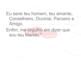 Eu serei teu homem, teu amante,
Conselheiro, Ouvinte, Parceiro e
Amigo.
Enfim, me orgulho em dizer que
sou teu Marido."
 