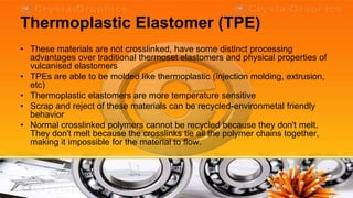 Thermoplastic Elastomer (TPE)
• These materials are not crosslinked, have some distinct processing
  advantages over traditional thermoset elastomers and physical properties of
  vulcanised elastomers
• TPEs are able to be molded like thermoplastic (injection molding, extrusion,
  etc)
• Thermoplastic elastomers are more temperature sensitive
• Scrap and reject of these materials can be recycled-environmetal friendly
  behavior
• Normal crosslinked polymers cannot be recycled because they don't melt.
  They don't melt because the crosslinks tie all the polymer chains together,
  making it impossible for the material to flow.
 