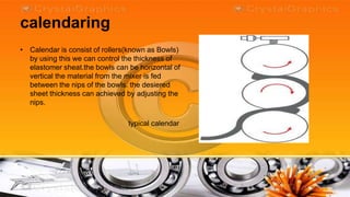 calendaring
• Calendar is consist of rollers(known as Bowls)
  by using this we can control the thickness of
  elastomer sheat.the bowls can be horizontal of
  vertical the material from the mixer is fed
  between the nips of the bowls. the desiered
  sheet thickness can achieved by adjusting the
  nips.

                                typical calendar
 