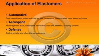 Application of Elastomers

• Automotive
Tuned mass dampers, rubbers seals, tyre and tube manufacturing, pipes and hoses, boots, sleeves and covers.

• Aerospace
Air management ducts, diaphragms, interior foils, hose and hoselines, air spring systems.

• Defense
Coating for radar and other defense equipments
 