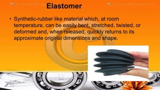 Elastomer
• Synthetic-rubber like material which, at room
  temperature, can be easily bent, stretched, twisted, or
  deformed and, when released, quickly returns to its
  approximate original dimensions and shape.
 