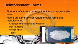 Reinforcement Forms
• Fiber manufacturers package the fibers on spools called
  tows
• Fibers are generally converted to other forms after
  manufacturing
  – Chopped fibers (including whiskers)
  – Mat (random)
  – Woven fibers
  – Tapes
  – Prepregs
 