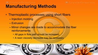 Manufacturing Methods
• Thermoplastic processes using short fibers
  – Injection molding
  – Extrusion
  – Minor changes are made to accommodate the fiber
    reinforcements
    • All gaps in flow path should be increased
    • A resin viscosity decrease may be necessary
 