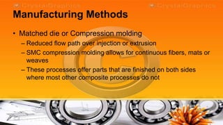 Manufacturing Methods
• Matched die or Compression molding
  – Reduced flow path over injection or extrusion
  – SMC compression molding allows for continuous fibers, mats or
    weaves
  – These processes offer parts that are finished on both sides
    where most other composite processes do not
 