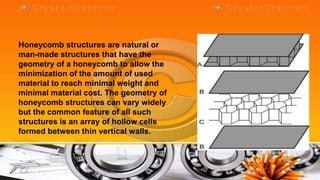 Honeycomb structures are natural or
man-made structures that have the
geometry of a honeycomb to allow the
minimization of the amount of used
material to reach minimal weight and
minimal material cost. The geometry of
honeycomb structures can vary widely
but the common feature of all such
structures is an array of hollow cells
formed between thin vertical walls.
 