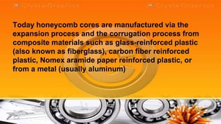 Today honeycomb cores are manufactured via the
expansion process and the corrugation process from
composite materials such as glass-reinforced plastic
(also known as fiberglass), carbon fiber reinforced
plastic, Nomex aramide paper reinforced plastic, or
from a metal (usually aluminum)
 