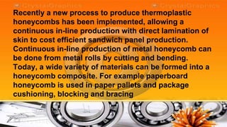 Recently a new process to produce thermoplastic
honeycombs has been implemented, allowing a
continuous in-line production with direct lamination of
skin to cost efficient sandwich panel production.
Continuous in-line production of metal honeycomb can
be done from metal rolls by cutting and bending.
Today, a wide variety of materials can be formed into a
honeycomb composite. For example paperboard
honeycomb is used in paper pallets and package
cushioning, blocking and bracing
 