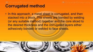 Corrugated method
• In this approach, a metal sheet is corrugated, and then
  stacked into a block. The sheets are bonded by welding
  (or any suitable method) together and the core sliced to
  the desired thickness and the corrugated layers either
  adhesively bonded or welded to face sheets.
 