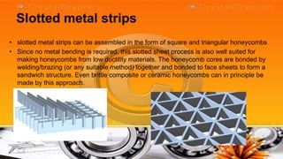 Slotted metal strips
• slotted metal strips can be assembled in the form of square and triangular honeycombs
• Since no metal bending is required, this slotted sheet process is also well suited for
  making honeycombs from low ductility materials. The honeycomb cores are bonded by
  welding/brazing (or any suitable method) together and bonded to face sheets to form a
  sandwich structure. Even brittle composite or ceramic honeycombs can in principle be
  made by this approach.
 