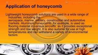 Application of honeycomb
Lightweight honeycomb solutions are used in a wide range of
  industries, including the
  aerospace, marine, military, construction and automotive
  markets. Aluminum honeycomb, for example, is used as
  flooring material in various aircrafts, as it provides exceptional
  strength and low weight. It is also suitable for use at high
  temperatures and can withstand a variety of environmental
  factors
 