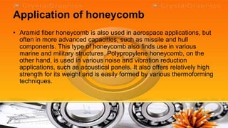 Application of honeycomb
• Aramid fiber honeycomb is also used in aerospace applications, but
  often in more advanced capacities, such as missile and hull
  components. This type of honeycomb also finds use in various
  marine and military structures. Polypropylene honeycomb, on the
  other hand, is used in various noise and vibration reduction
  applications, such as acoustical panels. It also offers relatively high
  strength for its weight and is easily formed by various thermoforming
  techniques.
 