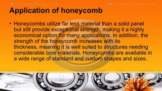 Application of honeycomb
• Honeycombs utilize far less material than a solid panel
  but still provide exceptional strength, making it a highly
  economical option for many applications. In addition, the
  strength of the honeycomb increases with its
  thickness, meaning it is well suited to structures needing
  considerable core materials. Honeycombs are available in
  a wide range of standard and custom shapes and sizes.
 