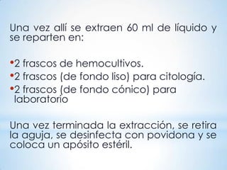 Una vez allí se extraen 60 ml de líquido y
se reparten en:
•2 frascos de hemocultivos.
•2 frascos (de fondo liso) para citología.
•2 frascos (de fondo cónico) para
laboratorio
Una vez terminada la extracción, se retira
la aguja, se desinfecta con povidona y se
coloca un apósito estéril.
 
