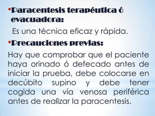 •Paracentesis terapéutica ó
evacuadora:
Es una técnica eficaz y rápida.
•Precauciones previas:
Hay que comprobar que el paciente
haya orinado ó defecado antes de
iniciar la prueba, debe colocarse en
decúbito supino y debe tener
cogida una vía venosa periférica
antes de realizar la paracentesis.
 