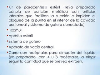 •Kit de paracentesis estéril (lleva preparado
cánula de punción metálica con orificios
laterales que facilitan la succión e impiden el
bloqueo de la punta en el interior de la cavidad
peritoneal y sistema de gotero conectado)
•Fixomul
•Apósito estéril
•Sistema de gotero
•Aparato de vacío central
•Carro con recéptales para almacén del líquido
(ya preparado, con 4 u 8 recéptales, a elegir
según la cantidad que se prevea extraer).
 