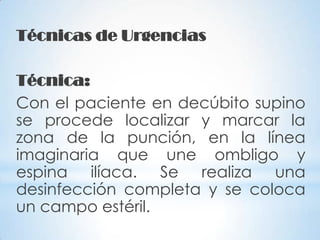 Técnicas de Urgencias
Técnica:
Con el paciente en decúbito supino
se procede localizar y marcar la
zona de la punción, en la línea
imaginaria que une ombligo y
espina ilíaca. Se realiza una
desinfección completa y se coloca
un campo estéril.
 