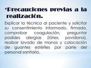 •Precauciones previas a la
realización.
Explicar la técnica al paciente y solicitar
su consentimiento informado, firmado,
comprobar coagulación, preguntar
posibles alergias (látex, povidona),
realizar lavado de manos y colocación
de guantes estériles por parte del
personal sanitario.
 